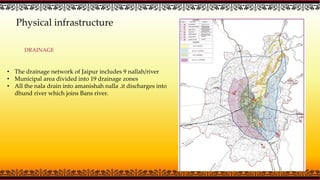 Physical infrastructure
DRAINAGE
• The drainage network of Jaipur includes 9 nallah/river
• Municipal area divided into 19 drainage zones
• All the nala drain into amanishah nalla .it discharges into
dhund river which joins Bans river.
 