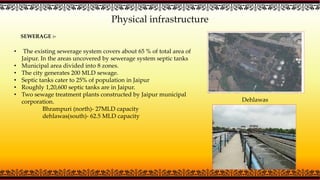 Physical infrastructure
SEWERAGE :-
• The existing sewerage system covers about 65 % of total area of
Jaipur. In the areas uncovered by sewerage system septic tanks
• Municipal area divided into 8 zones.
• The city generates 200 MLD sewage.
• Septic tanks cater to 25% of population in Jaipur
• Roughly 1,20,600 septic tanks are in Jaipur.
• Two sewage treatment plants constructed by Jaipur municipal
corporation.
Bhrampuri (north)- 27MLD capacity
dehlawas(south)- 62.5 MLD capacity
Dehlawas
 