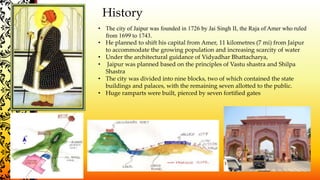 History
• The city of Jaipur was founded in 1726 by Jai Singh II, the Raja of Amer who ruled
from 1699 to 1743.
• He planned to shift his capital from Amer, 11 kilometres (7 mi) from Jaipur
to accommodate the growing population and increasing scarcity of water
• Under the architectural guidance of Vidyadhar Bhattacharya,
• Jaipur was planned based on the principles of Vastu shastra and Shilpa
Shastra
• The city was divided into nine blocks, two of which contained the state
buildings and palaces, with the remaining seven allotted to the public.
• Huge ramparts were built, pierced by seven fortified gates
 
