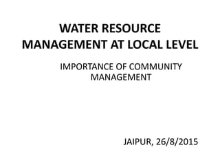WATER RESOURCE
MANAGEMENT AT LOCAL LEVEL
IMPORTANCE OF COMMUNITY
MANAGEMENT
JAIPUR, 26/8/2015
 