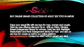 BUY ONLINE GRAND COLLECTION OF ADULT SEX TOYS IN JAIPUR
Enjoy your sexual life with sex toys for men, women and couple.
Here we care offering discount Up to 40% on Dildo, Vibrator,
Breast Enlargement device for women, Solid Sex doll, Fleshlight
Masturbator and Penis Enlargement device for men and also on
sex toys for couple as well in our online platform
www.adultsextoy.in Contact No-8697743555 (what’s app also)
 