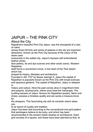 JAIPUR – THE PINK CITY
About the City
Rajasthan's beautiful Pink City Jaipur, was the stronghold of a clan
of rulers
whose three hill forts and series of palaces in the city are important
attractions. Known as the Pink City because of the colour of the
stone used
exclusively in the walled city, Jaipur's bazaars sell embroidered
leather shoes,
blue pottery, tie and dye scarves and other exotic wares. Western
Rajasthan
itself forms a convenient circuit, in the heart of the Thar desert
which has
shaped its history, lifestyles and architecture.
Founded in AD 1727 by Sawai Jaisingh II, Jaipur the capital of
Rajasthan is popularly known as the Pink City with broad avenues
and spacious gardens. The capital of Rajasthan, Jaipur is steeped
in
history and culture. Here the past comes alive in magnificent forts
and palaces, blushed pink, where once lived the maharajas. The
bustling bazaars of Jaipur, famous for Rajasthani jewelry, fabric and
shoes, possess a timeless quality and are surely a treasure-trove
for
the shoppers. This fascinating city with its romantic charm takes
you
to an epoch of royalty and tradition.
Jaipur has been laid according to the conventional nine-grid pattern
that astrologers believe to be lucky, and which has been
recommended in the ancient Indian treatise on architecture. Each
grid consists of a square, and these have been planned so that, at
 