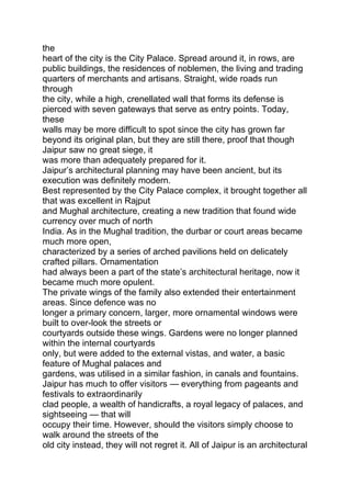 the
heart of the city is the City Palace. Spread around it, in rows, are
public buildings, the residences of noblemen, the living and trading
quarters of merchants and artisans. Straight, wide roads run
through
the city, while a high, crenellated wall that forms its defense is
pierced with seven gateways that serve as entry points. Today,
these
walls may be more difficult to spot since the city has grown far
beyond its original plan, but they are still there, proof that though
Jaipur saw no great siege, it
was more than adequately prepared for it.
Jaipur’s architectural planning may have been ancient, but its
execution was definitely modern.
Best represented by the City Palace complex, it brought together all
that was excellent in Rajput
and Mughal architecture, creating a new tradition that found wide
currency over much of north
India. As in the Mughal tradition, the durbar or court areas became
much more open,
characterized by a series of arched pavilions held on delicately
crafted pillars. Ornamentation
had always been a part of the state’s architectural heritage, now it
became much more opulent.
The private wings of the family also extended their entertainment
areas. Since defence was no
longer a primary concern, larger, more ornamental windows were
built to over-look the streets or
courtyards outside these wings. Gardens were no longer planned
within the internal courtyards
only, but were added to the external vistas, and water, a basic
feature of Mughal palaces and
gardens, was utilised in a similar fashion, in canals and fountains.
Jaipur has much to offer visitors — everything from pageants and
festivals to extraordinarily
clad people, a wealth of handicrafts, a royal legacy of palaces, and
sightseeing — that will
occupy their time. However, should the visitors simply choose to
walk around the streets of the
old city instead, they will not regret it. All of Jaipur is an architectural
 