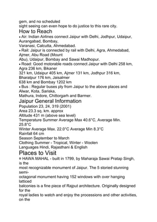 gem, and no scheduled
sight seeing can even hope to do justice to this rare city.
How to Reach
• Air: Indian Airlines connect Jaipur with Delhi, Jodhpur, Udaipur,
Aurangabad, Bombay,
Varanasi, Calcutta, Ahmedabad.
• Rail: Jaipur is connected by rail with Delhi, Agra, Ahmedabad,
Ajmer, Abu Road (Mount
Abu), Udaipur, Bombay and Sawai Madhopur.
• Road: Good motorable roads connect Jaipur with Delhi 258 km,
Agra 236 km, Bikaner
321 km, Udaipur 405 km, Ajmer 131 km, Jodhpur 316 km,
Bharatpur 176 km, Jaisalmer
638 km and Bombay 1202 km
• Bus : Regular buses ply from Jaipur to the above places and
Alwar, Kota, Sariska,
Mathura, Indore, Chittorgarh and Barmer.
Jaipur General Information
Population 23, 24, 319 (2001)
Area 23.3 sq. km. approx
Altitude 431 m (above sea level)
Temperature Summer Average Max 40.6°C, Average Min.
25.8°C
Winter Average Max. 22.0°C Average Min 8.3°C
Rainfall 64 cm
Season September to March
Clothing Summer - Tropical, Winter - Woolen
Languages Hindi, Rajasthani & English
Places to Visit
¤ HAWA MAHAL - built in 1799, by Maharaja Sawai Pratap Singh,
is the
most recognizable monument of Jaipur. The 5 storied stunning
semi-
octagonal monument having 152 windows with over hanging
latticed
balconies is a fine piece of Rajput architecture. Originally designed
for the
royal ladies to watch and enjoy the processions and other activities,
on the
 
