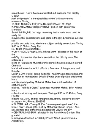 street below. Now it houses a well laid out museum. The display
“Jaipur
past and present” is the special feature of this newly setup
museum. Timing
10.00 to 16.30 hrs, Entry Fee Rs. 5.00: Phone: 2618862
¤ JANTAR MANTAR (Observatory) - built in 18th century by
Maharaja
Sawai Jai Singh II, the huge masonary instruments were used to
study the
movement of constellations and stars in the sky. Enormous sun-dial
still
provide accurate time, which are subject to daily corrections. Timing
9.00 to 16.30 hrs, Entry Fee
Rs. 10.00, Phone: 2610494
¤ CITY PALACE AND S.M.S. II MUSEUM - situated in the heart of
the
old City, it occupies about one seventh of the old city area. The
palace is a
blend of Rajput and Mughal architecture; it houses a seven storied
Chandra
Mahal in the centre, which affords a fine view of the gardens and
the city.
Diwan-E-Am (Hall of public audience) has intricate decorations and
collection of manuscripts, Diwan-E-Khas (Hall of private audience)
has a
marble pawed gallery Mubarak Mahal has a rich collection of
costumes and
textiles. There is a Clock Tower near Mubarak Mahal. Sileh Khana
has a
collection of armory and weapons. Timings 9.30 to 16.45 hrs. Entry
Fee for
Indians Rs. 35.00 and for foreigners Rs.150.00 inclusive of entry
to Jaigarh fort, Phone: 2608055
¤ ISHWAR LAT - ‘Swarg Suli’ or ‘heaven piercing minaret’, the
tower, near Tripolia gate, built by Maharaja Ishwari Singh (1744-
51). It offers one of the most breathtaking view of the city.
¤ CENTRAL MUSEUM - situated in the Ram Niwas Garden. This
graceful
building was founded in 1876 by Prince Albert (also known as
Albert Hall).
 