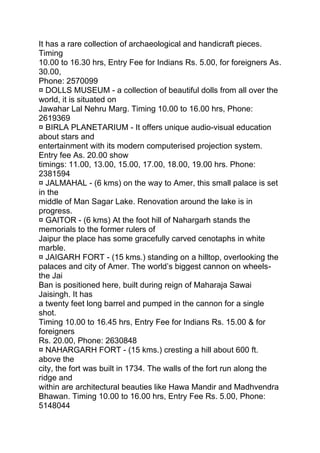 It has a rare collection of archaeological and handicraft pieces.
Timing
10.00 to 16.30 hrs, Entry Fee for Indians Rs. 5.00, for foreigners As.
30.00,
Phone: 2570099
¤ DOLLS MUSEUM - a collection of beautiful dolls from all over the
world, it is situated on
Jawahar Lal Nehru Marg. Timing 10.00 to 16.00 hrs, Phone:
2619369
¤ BIRLA PLANETARIUM - It offers unique audio-visual education
about stars and
entertainment with its modern computerised projection system.
Entry fee As. 20.00 show
timings: 11.00, 13.00, 15.00, 17.00, 18.00, 19.00 hrs. Phone:
2381594
¤ JALMAHAL - (6 kms) on the way to Amer, this small palace is set
in the
middle of Man Sagar Lake. Renovation around the lake is in
progress.
¤ GAITOR - (6 kms) At the foot hill of Nahargarh stands the
memorials to the former rulers of
Jaipur the place has some gracefully carved cenotaphs in white
marble.
¤ JAIGARH FORT - (15 kms.) standing on a hilltop, overlooking the
palaces and city of Amer. The world’s biggest cannon on wheels-
the Jai
Ban is positioned here, built during reign of Maharaja Sawai
Jaisingh. It has
a twenty feet long barrel and pumped in the cannon for a single
shot.
Timing 10.00 to 16.45 hrs, Entry Fee for Indians Rs. 15.00 & for
foreigners
Rs. 20.00, Phone: 2630848
¤ NAHARGARH FORT - (15 kms.) cresting a hill about 600 ft.
above the
city, the fort was built in 1734. The walls of the fort run along the
ridge and
within are architectural beauties like Hawa Mandir and Madhvendra
Bhawan. Timing 10.00 to 16.00 hrs, Entry Fee Rs. 5.00, Phone:
5148044
 
