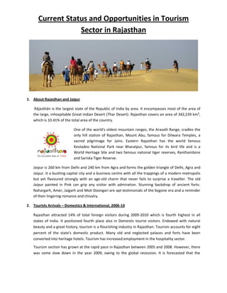 Current Status and Opportunities in Tourism
                  Sector in Rajasthan




1. About Rajasthan and Jaipur

    Rājasthān is the largest state of the Republic of India by area. It encompasses most of the area of
   the large, inhospitable Great Indian Desert (Thar Desert). Rajasthan covers an area of 342,239 km²,
   which is 10.41% of the total area of the country.

                           One of the world's oldest mountain ranges, the Aravalli Range, cradles the
                           only hill station of Rajasthan, Mount Abu, famous for Dilwara Temples, a
                           sacred pilgrimage for Jains. Eastern Rajasthan has the world famous
                           Keoladeo National Park near Bharatpur, famous for its bird life and is a
                           World Heritage Site and two famous national tiger reserves, Ranthambore
                           and Sariska Tiger Reserve.

   Jaipur is 260 km from Delhi and 240 km from Agra and forms the golden triangle of Delhi, Agra and
   Jaipur. It a bustling capital city and a business centre with all the trappings of a modern metropolis
   but yet flavoured strongly with an age-old charm that never fails to surprise a traveller. The old
   Jaipur painted in Pink can grip any visitor with admiration. Stunning backdrop of ancient forts:
   Nahargarh, Amer, Jaigarh and Moti Doongari are apt testimonials of the bygone era and a reminder
   of their lingering romance and chivalry.

2. Tourists Arrivals – Domestics & International, 2006-10

   Rajasthan attracted 14% of total foreign visitors during 2009-2010 which is fourth highest in all
   states of India. It positioned fourth place also in Domestic tourist visitors. Endowed with natural
   beauty and a great history, tourism is a flourishing industry in Rajasthan. Tourism accounts for eight
   percent of the state's domestic product. Many old and neglected palaces and forts have been
   converted into heritage hotels. Tourism has increased employment in the hospitality sector.

   Tourism section has grown at the rapid pace in Rajasthan between 2005 and 2008. However, there
   was some slow down in the year 2009, owing to the global recession. It is forecasted that the
 