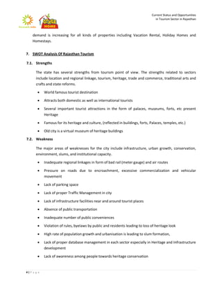 Current Status and Opportunities
                                                                                    in Tourism Sector in Rajasthan



    demand is increasing for all kinds of properties including Vacation Rental, Holiday Homes and
    Homestays.


7. SWOT Analysis Of Rajasthan Tourism

7.1. Strengths

      The state has several strengths from tourism point of view. The strengths related to sectors
      include location and regional linkage, tourism, heritage, trade and commerce, traditional arts and
      crafts and state reforms.

           World famous tourist destination

           Attracts both domestic as well as international tourists

           Several important tourist attractions in the form of palaces, museums, forts, etc present
            Heritage

           Famous for its heritage and culture, (reflected in buildings, forts, Palaces, temples, etc.)

           Old city is a virtual museum of heritage buildings

7.2. Weakness

      The major areas of weaknesses for the city include infrastructure, urban growth, conservation,
      environment, slums, and institutional capacity.

           Inadequate regional linkages in form of bad rail (meter gauge) and air routes

           Pressure on roads due to encroachment, excessive commercialization and vehicular
            movement

           Lack of parking space

           Lack of proper Traffic Management in city

           Lack of infrastructure facilities near and around tourist places

           Absence of public transportation

           Inadequate number of public conveniences

           Violation of rules, byelaws by public and residents leading to loss of heritage look

           High rate of population growth and urbanisation is leading to slum formation,

           Lack of proper database management in each sector especially in Heritage and Infrastructure
            development

           Lack of awareness among people towards heritage conservation


4|P a g e
 