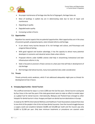 Current Status and Opportunities
                                                                                 in Tourism Sector in Rajasthan




           No proper maintenance of heritage sites like fort of Sajjangarh, Heritage Gates etc

           Most of buildings in walled city are in deteriorating state due to lack of repair and
            maintenance

           Degrading air quality

           Degraded water quality

           Increasing number of slums

7.3. Opportunities

      Rajasthan has several aspects that are potential opportunities. Main opportunities are in the areas
      of economic growth, proposed projects, state initiated reforms and heritage.

           It can attract many tourists because of its rich heritage and culture, and Picturesque and
            congenial Natural Setting

           With good regional and location advantage, it has the capacity to attract many potential
            developers in economic and industrial sectors State urban reforms

           Proposed reforms under SUARAJ scheme shall help in streamlining institutional and later
            infrastructure reforms in city

           State is focused on provision of basic services to urban poor that will help in development of
            city Heritage

           Rich heritage shall attract tourists, many more potential sites under consideration

7.4. Threats

      Threats primarily exists weakness, which if not addressed adequately might pose as threats for
      development of city in future.



8. Emerging Opportunities - Dental Tourism

    The unofficial estimate for Jaipur is a mere 2,000 over the last five years. Dental tourism could grow
    by four times in the next five years if the state government were to make an effort to market Jaipur
    as a global hub for dental tourism. Internationally, Malaysia and Thailand have emerged as other
    hotspots for dental tourism in Asia. Hungary and Spain are dental tourism destinations in Europe

    A study by the IWHTA (International Wellness and Healthcare Travel Association) analyzed that close
    to one-third of the people in the US do not have dental insurance. Even the insured struggle because
    a surgery could cost anywhere between $3,000 and $15,000 per tooth and the insurers pay only
    $1,000 to $1,500 per year. Only bare minimum treatments or procedures are covered under



5|P a g e
 