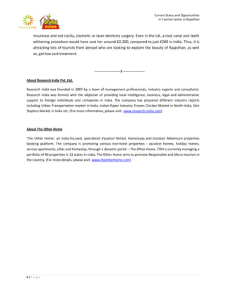 Current Status and Opportunities
                                                                                         in Tourism Sector in Rajasthan



    insurance and not costly, cosmetic or laser dentistry surgery. Even in the UK, a root canal and teeth
    whitening procedure would have cost her around £2,200, compared to just £280 in India. Thus, it is
    attracting lots of tourists from abroad who are looking to explore the beauty of Rajasthan, as well
    as, get low cost treatment.



                                            ---------------------X------------------

About Research India Pvt. Ltd.

Research India was founded in 2007 by a team of management professionals, industry experts and consultants.
Research India was formed with the objective of providing local intelligence, business, legal and administrative
support to foreign individuals and companies in India. The company has prepared different industry reports
including Urban Transportation market in India, Indian Paper Industry, Frozen Chicken Market in North India, Skin
Staplers Market in India etc. (For more information, please visit: www.research-india.com)



About The Other Home

'The Other Home', an India-focused, specialized Vacation Rental, Homestays and Outdoor Adventure properties
booking platform. The company is promoting various non-hotel properties - vacation homes, holiday homes,
service apartments, villas and homestay, through a dynamic portal – The Other Home. TOH is currently managing a
portfolio of 40 properties in 12 states in India. The Other Home aims to promote Responsible and Micro-tourism in
the country. (For more details, please visit: www.theotherhome.com)




6|P a g e
 