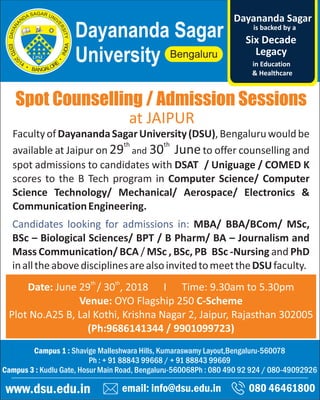 Spot Counselling / Admission Sessions
email: info@dsu.edu.in 080 46461800
Campus 1 : Shavige Malleshwara Hills, Kumaraswamy Layout,Bengaluru-560078
Ph : + 91 88843 99668 / + 91 88843 99669
Campus 3 : Kudlu Gate, Hosur Main Road, Bengaluru-560068Ph : 080 490 92 924 / 080-49092926
www.dsu.edu.in
Dayananda Sagar
University
is backed by a
Legacy
Six Decade
Dayananda Sagar
in Education
& Healthcare
th th
Date: June 29 / 30 , 2018 I Time: 9.30am to 5.30pm
Venue: OYO Flagship 250 C-Scheme
Plot No.A25 B, Lal Kothi, Krishna Nagar 2, Jaipur, Rajasthan 302005
(Ph:9686141344 / 9901099723)
FacultyofDayanandaSagarUniversity(DSU),Bengaluruwouldbe
th th
available at Jaipur on 29 and 30 Juneto offer counselling and
spot admissions to candidates with DSAT / Uniguage / COMED K
scores to the B Tech program in Computer Science/ Computer
Science Technology/ Mechanical/ Aerospace/ Electronics &
CommunicationEngineering.
Candidates looking for admissions in: MBA/ BBA/BCom/ MSc,
BSc – Biological Sciences/ BPT / B Pharm/ BA – Journalism and
Mass Communication/ BCA / MSc , BSc, PB BSc -Nursing and PhD
inalltheabovedisciplinesarealsoinvitedtomeettheDSUfaculty.
at JAIPUR
 