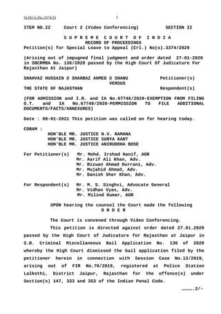 SLP(Crl.)No.3374/20 1
ITEM NO.22 Court 2 (Video Conferencing) SECTION II
S U P R E M E C O U R T O F I N D I A
RECORD OF PROCEEDINGS
Petition(s) for Special Leave to Appeal (Crl.) No(s).3374/2020
(Arising out of impugned final judgment and order dated 27-01-2020
in SBCRMBA No. 136/2020 passed by the High Court Of Judicature For
Rajasthan At Jaipur)
SHAHVAZ HUSSAIN @ SHAHBAZ AHMED @ SHANU Petitioner(s)
VERSUS
THE STATE OF RAJASTHAN Respondent(s)
(FOR ADMISSION and I.R. and IA No.67746/2020-EXEMPTION FROM FILING
O.T. and IA No.67749/2020-PERMISSION TO FILE ADDITIONAL
DOCUMENTS/FACTS/ANNEXURES)
Date : 08-01-2021 This petition was called on for hearing today.
CORAM :
HON'BLE MR. JUSTICE N.V. RAMANA
HON'BLE MR. JUSTICE SURYA KANT
HON'BLE MR. JUSTICE ANIRUDDHA BOSE
For Petitioner(s) Mr. Mohd. Irshad Hanif, AOR
Mr. Aarif Ali Khan, Adv.
Mr. Rizwan Ahmad Durrani, Adv.
Mr. Mujahid Ahmad, Adv.
Mr. Danish Sher Khan, Adv.
For Respondent(s) Mr. M. S. Singhvi, Advocate General
Mr. Vidhan Vyas, Adv.
Mr. Milind Kumar, AOR
UPON hearing the counsel the Court made the following
O R D E R
The Court is convened through Video Conferencing.
This petition is directed against order dated 27.01.2020
passed by the High Court of Judicature for Rajasthan at Jaipur in
S.B. Criminal Miscellaneous Bail Application No. 136 of 2020
whereby the High Court dismissed the bail application filed by the
petitioner herein in connection with Session Case No.13/2019,
arising out of FIR No.70/2019, registered at Police Station
Lalkothi, District Jaipur, Rajasthan for the offence(s) under
Section(s) 147, 333 and 353 of the Indian Penal Code.
………….2/-
Digitally signed by
SATISH KUMAR YADAV
Date: 2021.01.08
16:29:17 IST
Reason:
Signature Not Verified
 