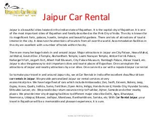 Jaipur Car Rental
Jaipur is a beautiful cities located in the Indian state of Rajasthan. It is the capital city of Rajasthan. It is one
of the most important cities of Rajasthan and fondly described as the Pink City of India. The city is known for
its magnificent forts, palaces, havelis, temples and beautiful gardens. There are lots of attractions of tourist
interest in the city. It deserves the attentions of tourists from all over the world. Accommodation facilities in
the city are excellent with a number of hotels within the city.
There are many heritage hotels in and around Jaipur. Major attractions in Jaipur are City Palace, Hawa Mahal,
Jal Mahal, Govind Dev Ji Temple, Akshardham Temple, Laxmi Narayan Temple, Amber Fort & Palace,
Nahargarh Fort, Jaigarh Fort, Albert Hall Museum, City Palace Museum, Rambagh Palace, Alsisar Haveli, etc.
Jaipur is also the gateway to visit important cities and tourist places of Rajasthan. One can explore the
attractions of Jaipur and nearby attractions by a car drive. One can rent a car with a reputed Jaipur car rental.
So to make your travel in and around Jaipur city, we at Car Rentals in India offer excellent chauffeur driven
car rentals in Jaipur. We provide personalized Jaipur car rental services at very
economical price. We have large fleet of cars which include Ambassador, Zen, Swift, Esteem, Bolero, Jeep,
Gypsy, Inova, Quails, Indicia, Sumo, Ford Ikon, Open Astra, Indigo, Honda Accord, Honda City, Hyundai Sonata,
Mitsubisi Lancer, etc. We provide day return excursion trip to Pushkar, Ajmer, Samode and other nearby
places. We provide inter city dropping facilities to different major cities like Delhi, Agra, Bharatpur,
Neemrana, Udaipur, Bikaner, Jodhpur, Mandawa, Ranthambhore, Sariska, etc. With Car Rental Jaipur, your
travel in Rajasthan will be a memorable and pleasant experience, it is sure.

www.carrentaljaipur.co

 