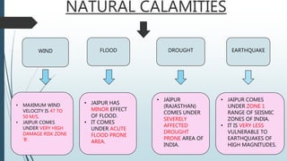 NATURAL CALAMITIES
WIND FLOOD DROUGHT EARTHQUAKE
• MAXIMUM WIND
VELOCITY IS 47 TO
50 M/S.
• JAIPUR COMES
UNDER VERY HIGH
DAMAGE RISK ZONE
‘B’.
• JAIPUR HAS
MINOR EFFECT
OF FLOOD.
• IT COMES
UNDER ACUTE
FLOOD PRONE
AREA.
• JAIPUR
(RAJASTHAN)
COMES UNDER
SEVERELY
AFFECTED
DROUGHT
PRONE AREA OF
INDIA.
• JAIPUR COMES
UNDER ZONE 1
RANGE OF SEISMIC
ZONES OF INDIA.
• IT IS VERY LESS
VULNERABLE TO
EARTHQUAKES OF
HIGH MAGNITUDES.
 