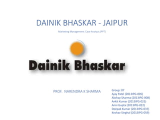DAINIK BHASKAR - JAIPUR
Marketing Management: Case Analysis (PPT)
PROF. NARENDRA K SHARMA Group: 07
Ajay Patel (2013IPG-005)
Akshay Sharma (2013IPG-008)
Ankit Kumar (2013IPG-021)
Anni Gupta (2013IPG-022)
Deepak Kumar (2013IPG-037)
Keshav Singhal (2013IPG-059)
 