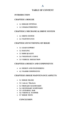 A
TABLE OF CONTENT
INTRODUCTION
CHAPTER 1: BOGGIE
 1.1 BOGGIE FITTINGS
 1.2 CHARACTERISTICS
CHAPTER 2: MECHANICAL DRIVE SYSTEM
 2.1 DRIVE SYSTEM
 2.2 MAINTENANCE
CHAPTER 3:FUNCTIONING OF BOGIE
 3.1 LOAD SUPPORT
 3.2 HAULING
 3.3 RIDE QUALITY
 3.4 NEGOTIATE CURVE
 3.5 VEHICLE DEFLECTION
CHAPTER 4: DESIGN AND COMPONENTS
 4.1 DESIGN AND ENGINEERING
 4.2 MAJOR COMPONENTS
CHAPTER 5: BOGIE MAINTENANCE ASPECTS
 5.1 BOGIE FRAME
 5.2 Axles & Wheelsets
 5.3 PRIMARY SUSUPENSION
 5.4 SECONDARY SUSPENSION
 5.5 ANTI-ROLL BAR
 5.6 VERTICAL DAMPER
 5.7 BOGIE TESTS
CONCLUSION
 