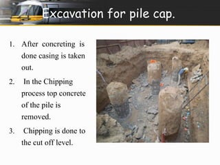 Excavation for pile cap. 
1. After concreting is 
done casing is taken 
out. 
2. In the Chipping 
process top concrete 
of the pile is 
removed. 
3. Chipping is done to 
the cut off level. 
 
