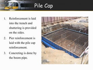 Pile Cap 
1. Reinforcement is laid 
into the trench and 
shuttering is provided 
on the sides. 
2. Pier reinforcement is 
laid with the pile cap 
reinforcement. 
3. Concreting is done by 
the boom pipe. 
 