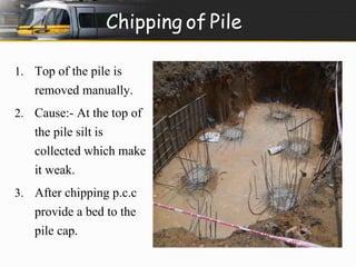 Chipping of Pile 
1. Top of the pile is 
removed manually. 
2. Cause:- At the top of 
the pile silt is 
collected which make 
it weak. 
3. After chipping p.c.c 
provide a bed to the 
pile cap. 
 