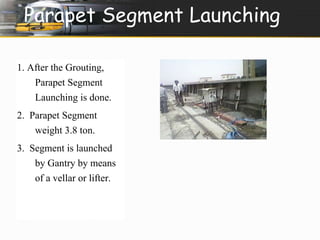 Parapet Segment Launching 
1. After the Grouting, 
Parapet Segment 
Launching is done. 
2. Parapet Segment 
weight 3.8 ton. 
3. Segment is launched 
by Gantry by means 
of a vellar or lifter. 
 