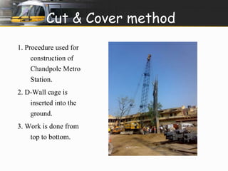Cut & Cover method 
1. Procedure used for 
construction of 
Chandpole Metro 
Station. 
2. D-Wall cage is 
inserted into the 
ground. 
3. Work is done from 
top to bottom. 
 