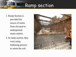 Ramp section 
1. Ramp Section is 
provided for 
access of metro 
from elevated to 
underground 
metro station. 
2. In ramp section, they 
were using 
timbering process 
to retain the soil. 
 