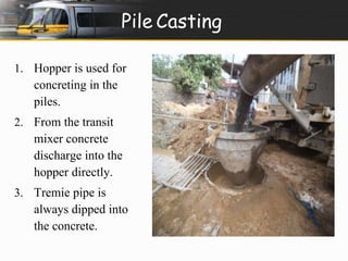 Pile Casting 
1. Hopper is used for 
concreting in the 
piles. 
2. From the transit 
mixer concrete 
discharge into the 
hopper directly. 
3. Tremie pipe is 
always dipped into 
the concrete. 
 