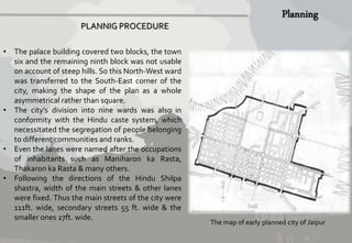 PLANNIG PROCEDURE 
• The palace building covered two blocks, the town 
six and the remaining ninth block was not usable 
on account of steep hills. So this North-West ward 
was transferred to the South-East corner of the 
city, making the shape of the plan as a whole 
asymmetrical rather than square. 
• The city’s division into nine wards was also in 
conformity with the Hindu caste system, which 
necessitated the segregation of people belonging 
to different communities and ranks. 
• Even the lanes were named after the occupations 
of inhabitants such as Maniharon ka Rasta, 
Thakaron ka Rasta & many others. 
• Following the directions of the Hindu Shilpa 
shastra, width of the main streets & other lanes 
were fixed. Thus the main streets of the city were 
111ft. wide, secondary streets 55 ft. wide & the 
smaller ones 27ft. wide. 
The map of early planned city of Jaipur 
 