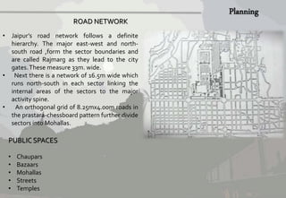 ROAD NETWORK 
• Jaipur’s road network follows a definite 
hierarchy. The major east-west and north-south 
road ,form the sector boundaries and 
are called Rajmarg as they lead to the city 
gates. These measure 33m. wide. 
• Next there is a network of 16.5m wide which 
runs north-south in each sector linking the 
internal areas of the sectors to the major 
activity spine. 
• An orthogonal grid of 8.25mx4.00m roads in 
the prastara-chessboard pattern further divide 
sectors into Mohallas. 
PUBLIC SPACES 
• Chaupars 
• Bazaars 
• Mohallas 
• Streets 
• Temples 
 