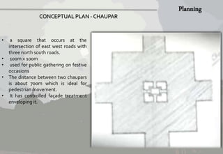 • a square that occurs at the 
intersection of east west roads with 
three north south roads. 
• 100mx 100m 
• used for public gathering on festive 
occasions 
• The distance between two chaupars 
is about 700m which is ideal for 
pedestrianmovement. 
• It has controlled façade treatment 
enveloping it. 
CONCEPTUAL PLAN - CHAUPAR 
 