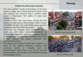 View of a main bazaar street 
View of a chaupar today 
STREETSCAPES AND CHOWKS 
• The main markets, havelis and temples on the main 
streets in Jaipur were constructed by the state in the 
18th century, thus ensuring that a uniform street 
facade is maintained. The widths of roads were 
predetermined. 
• Junctions of the main axial streets formed the two 
square civic open spaces called chaupars (Badi chaupar 
and Chhoti chaupar). The width of the square chaupars 
was three times that of the main street. 
• Historically, the chaupars were outlets for intense 
social use with water structures connected by 
underground aqueducts, supplying numerous sources 
of drinking water at street level. Presently, the centre 
of each chaupar has square enclosures with 
ornamental fountains. 
• The streets and chowks (central open squares in a 
town) of the internal chowkries (sectors) with 
numerous clusters or mohallas were not 
predetermined; hence show a mix of grid iron and 
organic pattern, with the basic unit of built form being 
the rectangular haveli. 
 