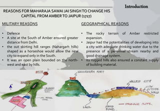 REASONS FOR MAHARAJA SAWAI JAI SINGH TO CHANGE HIS 
CAPITAL FROM AMBER TO JAIPUR (1727) 
MILITARY REASONS 
• Defence 
• A site at the South of Amber ensured greater 
distance from Delhi. 
• the out skirting hill ranges (Nahargarh hills) 
shaped as a horseshoe would allow the new 
city to expand only in the South. 
• It was an open plain bounded on the north-west 
and east by hills. 
GEOGRAPHICAL REASONS 
• The rocky terrain of Amber restricted 
expansion. 
• Jaipur had the potentialities of developing into 
a city with adequate drinking water due to the 
presence of a perennial stream nearby and 
good drainage system. 
• Its rugged hills also ensured a constant supply 
of buildingmaterial. 
 