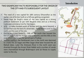 TWO SIGNIFICANT FACTS RESPONSIBLE FOR THE ORIGIN OF 
THE CITY AND ITS SUBSEQUENT LAYOUT 
• The need of a new capital for 18th century Dhoondhar as the 
earlier one ofAmber built on a hill was getting congested. 
• Sawai Raja Jai Singh’s vision of the new capital as a strong 
political statement at par with Mughal cities and as a thriving 
trade and commerce hub for the region. 
• SITE : a valley located south of Amber and the plains beyond, a 
terrain that was the bed of a dried lake ; dense forest cover to the 
north and the east of the site. 
• PHYSICAL CONSTRAINTS : hills on the north that housed the 
fort of Jaigarh and the Amber palace beyond, and the hills on the 
east, which contained the sacred spot of Galtaji. 
• WATER SUPPLY: the Darbhavati river in the north was dammed 
to create the Jai Sagar and Man Sagar (that later housed the Jal 
Mahal) lakes. Later the Jhotwara River in the north west was 
diverted through the Amani Shah Nallah and a number of canals 
were channelized through Brahmapuri and Jai Niwas to supply 
water to the city. 
 