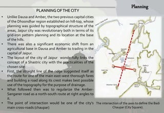 PLANNING OF THE CITY 
• Unlike Dausa and Amber, the two previous capital cities 
of the Dhoondhar region established on hill-top, whose 
planning was guided by topographical structure of the 
areas, Jaipur city was revolutionary both in terms of its 
grid-iron pattern planning and its location at the base 
of the hills. 
• There was also a significant economic shift from an 
agricultural base in Dausa and Amber to trading in the 
capital of Jaipur. 
• The layout of the city of Jaipur wonderfully links the 
concept of a Shastric city with the practicalities of the 
chosen site. 
• First, the straight line of the ridge suggested itself as 
the route for one of the main east-west thorough fares 
and building a road along its crest makes best possible 
use of the topography for the purpose of drainage. 
• What followed then was to regularize the Amber- 
Sanganer road as a north-south route at right angles to 
it. 
• The point of intersection would be one of the city’s 
main cross-roads (chaupar) 
The intersection of the axes to define the Badi 
Chaupar (City Square). 
 