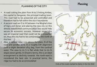 • A road cutting the plain from N to S linking Amber, 
the capital to Sanganer, the principal trading town. 
This road had to be preserved and controlled and 
therefore had to fall within the city’s boundaries 
• A second road ran E toWbetween the Mughal cities 
of Agra and Ajmer and placing the new city on this 
already established communication line would help 
secure its economic success. However since this 
was an imperial road that could not be encroached 
on, thus the city had to be contained to the north of 
this line. 
• Also, a natural ridge runs across the plain, N of the 
road and parallel to it, in a roughly EW alignment 
(with a slight deviation of15 deg. from the cardinal 
axes). The area to its S is flat while that to its N 
slopes down gently. In Shastric terms, this is an ideal 
arrangement as declivity towards the north-east Is 
considered the best site. In practical terms, the 
ridge too had to be accommodated 
Ends of the roads marked by Gates in the City Wall 
PLANNING OF THE CITY 
 