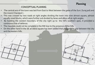 CONCEPTUAL PLANNIG 
• The central axis of the town was laid from East toWest between the gates of the Sun ( Suraj pol) and 
the moon( Chandpol ) . 
• This was crossed by two roads at right angles dividing the town into nine almost square, almost 
equally sized blocks, which were further sub divided by lanes and alleys all at right angles. 
• By building the western boundary of the city right up to the hill’s southern apex, it provided a 
continuous line of defence. 
• The mandala could not be complete in the NW due to the presence of the hills. 
• On the other hand in the SE an extra square has been added that plugged the gap between the city 
and the eastern hills. 
 