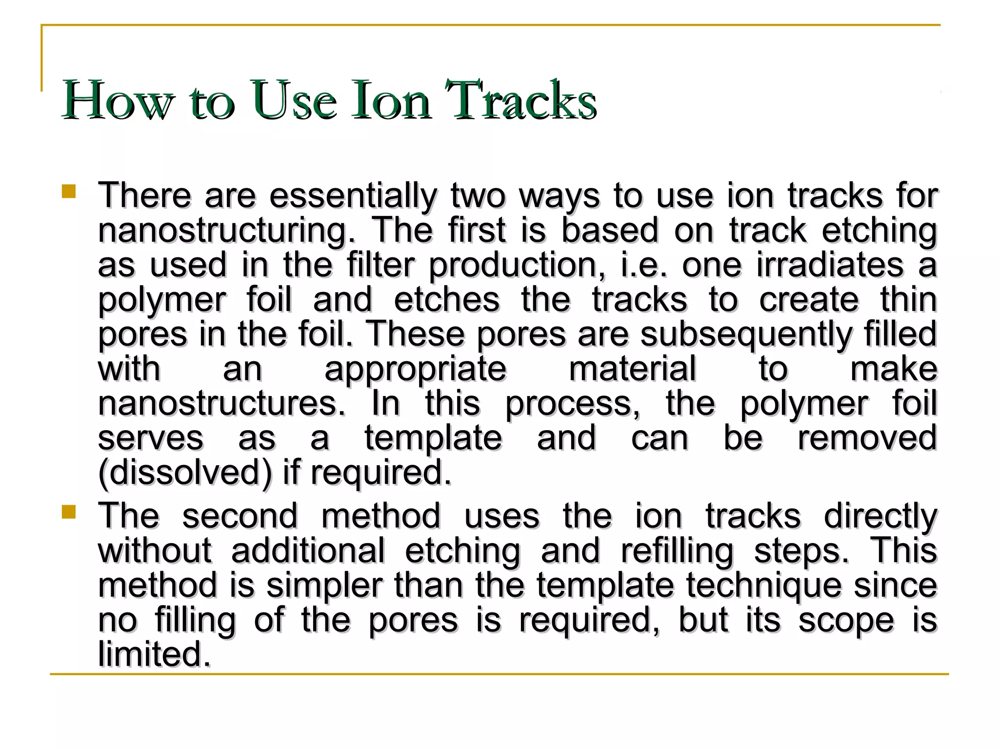 HHooww ttoo UUssee IIoonn TTrraacckkss 
 TThheerree aarree eesssseennttiiaallllyy ttwwoo wwaayyss ttoo uussee iioonn ttrraacckkss ffoorr 
nnaannoossttrruuccttuurriinngg.. TThhee ffiirrsstt iiss bbaasseedd oonn ttrraacckk eettcchhiinngg 
aass uusseedd iinn tthhee ffiilltteerr pprroodduuccttiioonn,, ii..ee.. oonnee iirrrraaddiiaatteess aa 
ppoollyymmeerr ffooiill aanndd eettcchheess tthhee ttrraacckkss ttoo ccrreeaattee tthhiinn 
ppoorreess iinn tthhee ffooiill.. TThheessee ppoorreess aarree ssuubbsseeqquueennttllyy ffiilllleedd 
wwiitthh aann aapppprroopprriiaattee mmaatteerriiaall ttoo mmaakkee 
nnaannoossttrruuccttuurreess.. IInn tthhiiss pprroocceessss,, tthhee ppoollyymmeerr ffooiill 
sseerrvveess aass aa tteemmppllaattee aanndd ccaann bbee rreemmoovveedd 
((ddiissssoollvveedd)) iiff rreeqquuiirreedd.. 
 TThhee sseeccoonndd mmeetthhoodd uusseess tthhee iioonn ttrraacckkss ddiirreeccttllyy 
wwiitthhoouutt aaddddiittiioonnaall eettcchhiinngg aanndd rreeffiilllliinngg sstteeppss.. TThhiiss 
mmeetthhoodd iiss ssiimmpplleerr tthhaann tthhee tteemmppllaattee tteecchhnniiqquuee ssiinnccee 
nnoo ffiilllliinngg ooff tthhee ppoorreess iiss rreeqquuiirreedd,, bbuutt iittss ssccooppee iiss 
lliimmiitteedd.. 
 