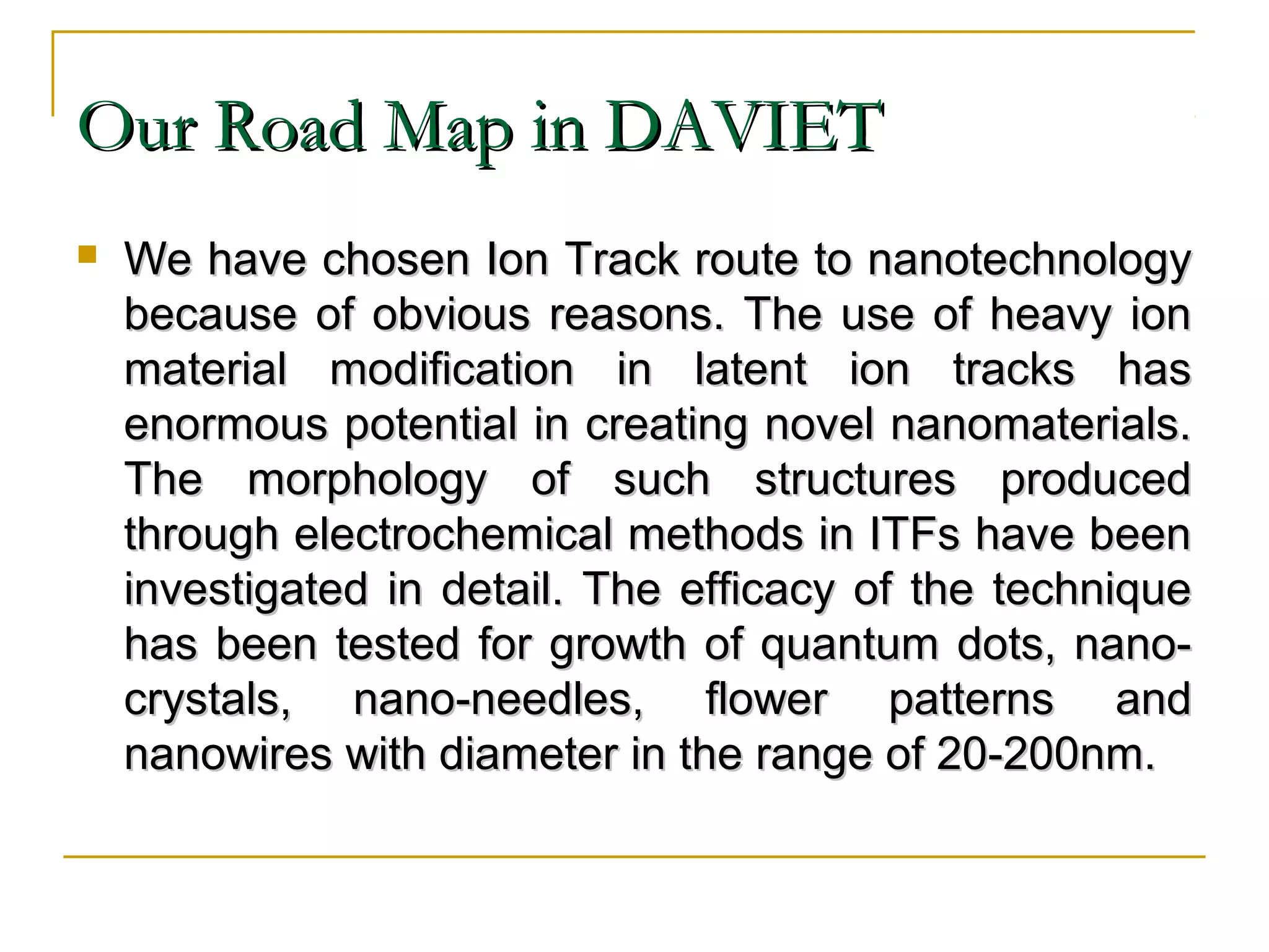 OOuurr RRooaadd MMaapp iinn DDAAVVIIEETT 
 WWee hhaavvee cchhoosseenn IIoonn TTrraacckk rroouuttee ttoo nnaannootteecchhnnoollooggyy 
bbeeccaauussee ooff oobbvviioouuss rreeaassoonnss.. TThhee uussee ooff hheeaavvyy iioonn 
mmaatteerriiaall mmooddiiffiiccaattiioonn iinn llaatteenntt iioonn ttrraacckkss hhaass 
eennoorrmmoouuss ppootteennttiiaall iinn ccrreeaattiinngg nnoovveell nnaannoommaatteerriiaallss.. 
TThhee mmoorrpphhoollooggyy ooff ssuucchh ssttrruuccttuurreess pprroodduucceedd 
tthhrroouugghh eelleeccttrroocchheemmiiccaall mmeetthhooddss iinn IITTFFss hhaavvee bbeeeenn 
iinnvveessttiiggaatteedd iinn ddeettaaiill.. TThhee eeffffiiccaaccyy ooff tthhee tteecchhnniiqquuee 
hhaass bbeeeenn tteesstteedd ffoorr ggrroowwtthh ooff qquuaannttuumm ddoottss,, nnaannoo-- 
ccrryyssttaallss,, nnaannoo--nneeeeddlleess,, fflloowweerr ppaatttteerrnnss aanndd 
nnaannoowwiirreess wwiitthh ddiiaammeetteerr iinn tthhee rraannggee ooff 2200--220000nnmm.. 
 