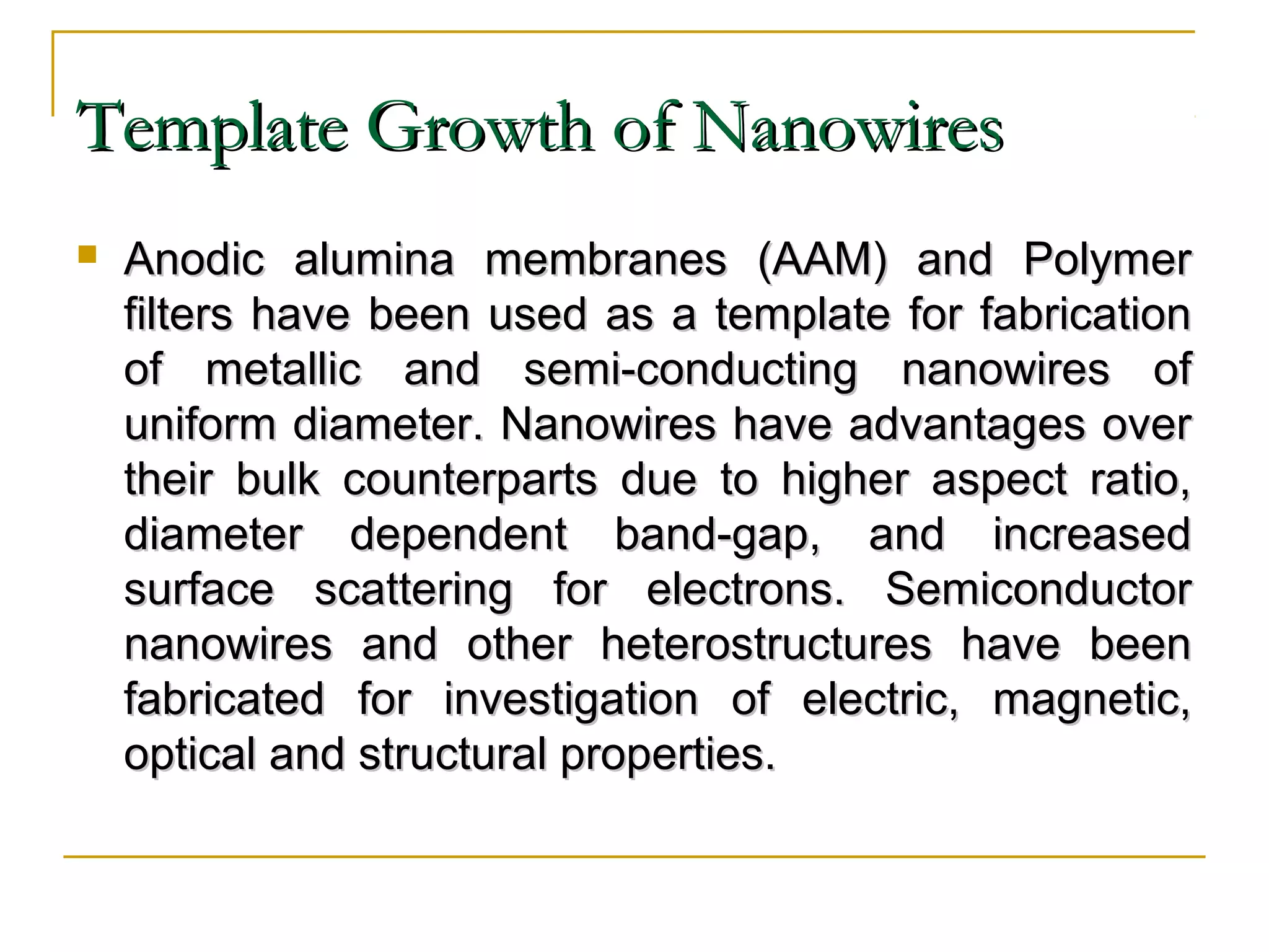 TTeemmppllaattee GGrroowwtthh ooff NNaannoowwiirreess 
 AAnnooddiicc aalluummiinnaa mmeemmbbrraanneess ((AAAAMM)) aanndd PPoollyymmeerr 
ffiilltteerrss hhaavvee bbeeeenn uusseedd aass aa tteemmppllaattee ffoorr ffaabbrriiccaattiioonn 
ooff mmeettaalllliicc aanndd sseemmii--ccoonndduuccttiinngg nnaannoowwiirreess ooff 
uunniiffoorrmm ddiiaammeetteerr.. NNaannoowwiirreess hhaavvee aaddvvaannttaaggeess oovveerr 
tthheeiirr bbuullkk ccoouunntteerrppaarrttss dduuee ttoo hhiigghheerr aassppeecctt rraattiioo,, 
ddiiaammeetteerr ddeeppeennddeenntt bbaanndd--ggaapp,, aanndd iinnccrreeaasseedd 
ssuurrffaaccee ssccaatttteerriinngg ffoorr eelleeccttrroonnss.. SSeemmiiccoonndduuccttoorr 
nnaannoowwiirreess aanndd ootthheerr hheetteerroossttrruuccttuurreess hhaavvee bbeeeenn 
ffaabbrriiccaatteedd ffoorr iinnvveessttiiggaattiioonn ooff eelleeccttrriicc,, mmaaggnneettiicc,, 
ooppttiiccaall aanndd ssttrruuccttuurraall pprrooppeerrttiieess.. 
 