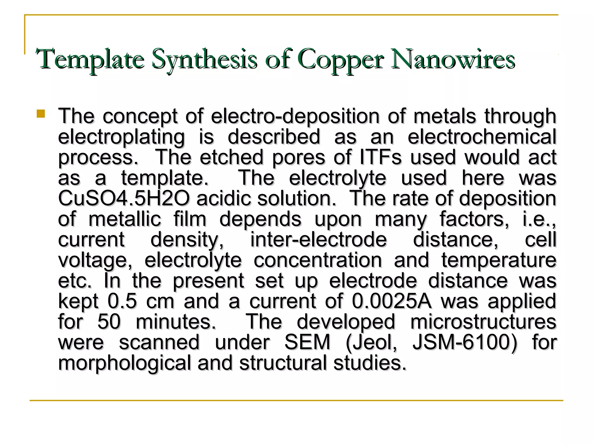 TTeemmppllaattee SSyynntthheessiiss ooff CCooppppeerr NNaannoowwiirreess 
 TThhee ccoonncceepptt ooff eelleeccttrroo--ddeeppoossiittiioonn ooff mmeettaallss tthhrroouugghh 
eelleeccttrrooppllaattiinngg iiss ddeessccrriibbeedd aass aann eelleeccttrroocchheemmiiccaall 
pprroocceessss.. TThhee eettcchheedd ppoorreess ooff IITTFFss uusseedd wwoouulldd aacctt 
aass aa tteemmppllaattee.. TThhee eelleeccttrroollyyttee uusseedd hheerree wwaass 
CCuuSSOO44..55HH22OO aacciiddiicc ssoolluuttiioonn.. TThhee rraattee ooff ddeeppoossiittiioonn 
ooff mmeettaalllliicc ffiillmm ddeeppeennddss uuppoonn mmaannyy ffaaccttoorrss,, ii..ee..,, 
ccuurrrreenntt ddeennssiittyy,, iinntteerr--eelleeccttrrooddee ddiissttaannccee,, cceellll 
vvoollttaaggee,, eelleeccttrroollyyttee ccoonncceennttrraattiioonn aanndd tteemmppeerraattuurree 
eettcc.. IInn tthhee pprreesseenntt sseett uupp eelleeccttrrooddee ddiissttaannccee wwaass 
kkeepptt 00..55 ccmm aanndd aa ccuurrrreenntt ooff 00..00002255AA wwaass aapppplliieedd 
ffoorr 5500 mmiinnuutteess.. TThhee ddeevveellooppeedd mmiiccrroossttrruuccttuurreess 
wweerree ssccaannnneedd uunnddeerr SSEEMM ((JJeeooll,, JJSSMM--6610000)) ffoorr 
mmoorrpphhoollooggiiccaall aanndd ssttrruuccttuurraall ssttuuddiieess.. 
 