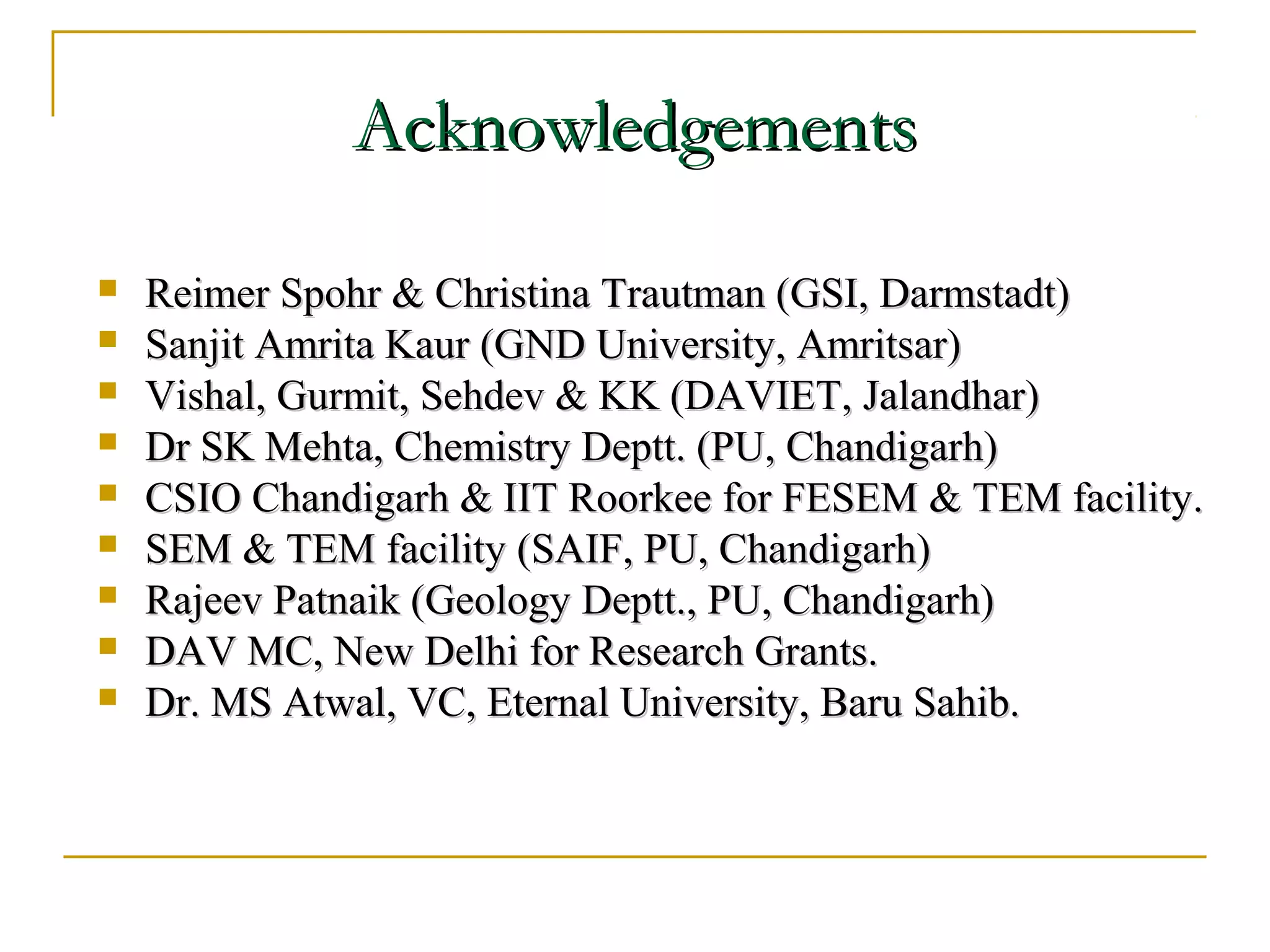 AAcckknnoowwlleeddggeemmeennttss 
 RReeiimmeerr SSppoohhrr && CChhrriissttiinnaa TTrraauuttmmaann ((GGSSII,, DDaarrmmssttaaddtt)) 
 SSaannjjiitt AAmmrriittaa KKaauurr ((GGNNDD UUnniivveerrssiittyy,, AAmmrriittssaarr)) 
 VViisshhaall,, GGuurrmmiitt,, SSeehhddeevv && KKKK ((DDAAVVIIEETT,, JJaallaannddhhaarr)) 
 DDrr SSKK MMeehhttaa,, CChheemmiissttrryy DDeepptttt.. ((PPUU,, CChhaannddiiggaarrhh)) 
 CCSSIIOO CChhaannddiiggaarrhh && IIIITT RRoooorrkkeeee ffoorr FFEESSEEMM && TTEEMM ffaacciilliittyy.. 
 SSEEMM && TTEEMM ffaacciilliittyy ((SSAAIIFF,, PPUU,, CChhaannddiiggaarrhh)) 
 RRaajjeeeevv PPaattnnaaiikk ((GGeeoollooggyy DDeepptttt..,, PPUU,, CChhaannddiiggaarrhh)) 
 DDAAVV MMCC,, NNeeww DDeellhhii ffoorr RReesseeaarrcchh GGrraannttss.. 
 DDrr.. MMSS AAttwwaall,, VVCC,, EEtteerrnnaall UUnniivveerrssiittyy,, BBaarruu SSaahhiibb.. 
 