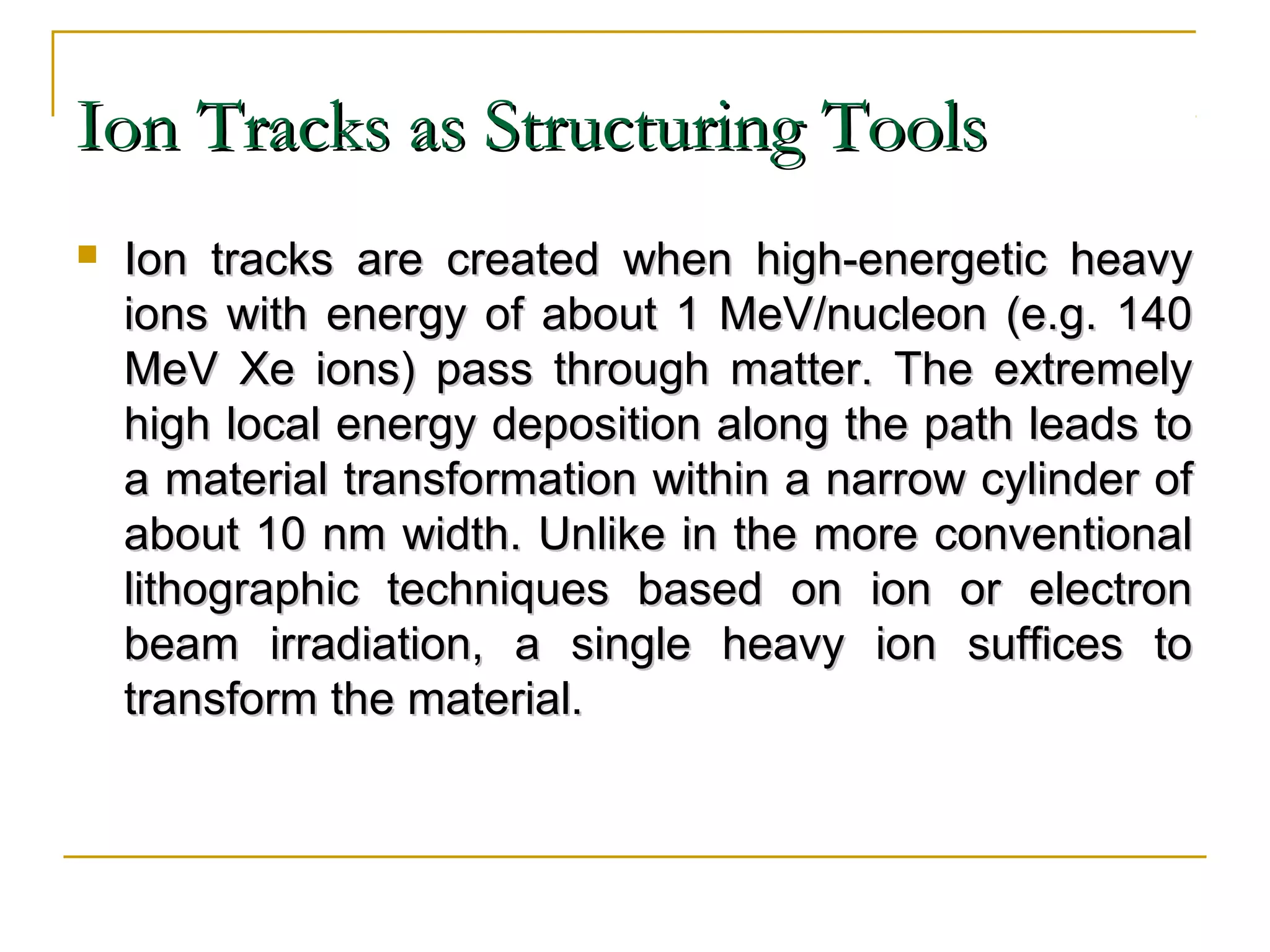IIoonn TTrraacckkss aass SSttrruuccttuurriinngg TToooollss 
 IIoonn ttrraacckkss aarree ccrreeaatteedd wwhheenn hhiigghh--eenneerrggeettiicc hheeaavvyy 
iioonnss wwiitthh eenneerrggyy ooff aabboouutt 11 MMeeVV//nnuucclleeoonn ((ee..gg.. 114400 
MMeeVV XXee iioonnss)) ppaassss tthhrroouugghh mmaatttteerr.. TThhee eexxttrreemmeellyy 
hhiigghh llooccaall eenneerrggyy ddeeppoossiittiioonn aalloonngg tthhee ppaatthh lleeaaddss ttoo 
aa mmaatteerriiaall ttrraannssffoorrmmaattiioonn wwiitthhiinn aa nnaarrrrooww ccyylliinnddeerr ooff 
aabboouutt 1100 nnmm wwiiddtthh.. UUnnlliikkee iinn tthhee mmoorree ccoonnvveennttiioonnaall 
lliitthhooggrraapphhiicc tteecchhnniiqquueess bbaasseedd oonn iioonn oorr eelleeccttrroonn 
bbeeaamm iirrrraaddiiaattiioonn,, aa ssiinnggllee hheeaavvyy iioonn ssuuffffiicceess ttoo 
ttrraannssffoorrmm tthhee mmaatteerriiaall.. 
 