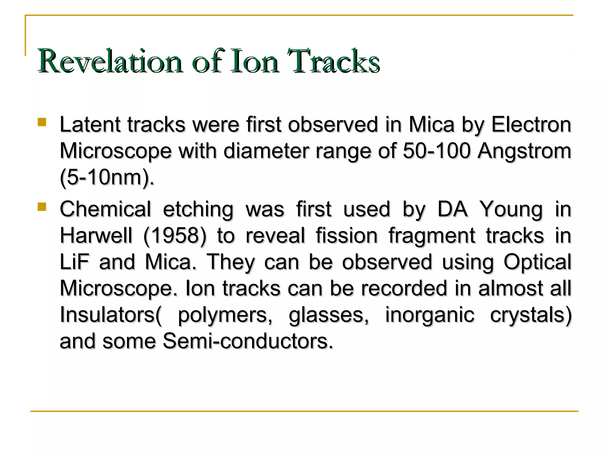 RReevveellaattiioonn ooff IIoonn TTrraacckkss 
 LLaatteenntt ttrraacckkss wweerree ffiirrsstt oobbsseerrvveedd iinn MMiiccaa bbyy EElleeccttrroonn 
MMiiccrroossccooppee wwiitthh ddiiaammeetteerr rraannggee ooff 5500--110000 AAnnggssttrroomm 
((55--1100nnmm)).. 
 CChheemmiiccaall eettcchhiinngg wwaass ffiirrsstt uusseedd bbyy DDAA YYoouunngg iinn 
HHaarrwweellll ((11995588)) ttoo rreevveeaall ffiissssiioonn ffrraaggmmeenntt ttrraacckkss iinn 
LLiiFF aanndd MMiiccaa.. TThheeyy ccaann bbee oobbsseerrvveedd uussiinngg OOppttiiccaall 
MMiiccrroossccooppee.. IIoonn ttrraacckkss ccaann bbee rreeccoorrddeedd iinn aallmmoosstt aallll 
IInnssuullaattoorrss(( ppoollyymmeerrss,, ggllaasssseess,, iinnoorrggaanniicc ccrryyssttaallss)) 
aanndd ssoommee SSeemmii--ccoonndduuccttoorrss.. 
 
