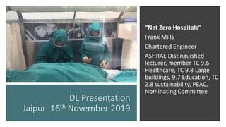 “Net Zero Hospitals”
Frank Mills
Chartered Engineer
ASHRAE Distinguished
lecturer, member TC 9.6
Healthcare, TC 9.8 Large
buildings, 9.7 Education, TC
2.8 sustainability, PEAC,
Nominating Committee
DL Presentation
Jaipur 16th November 2019
 