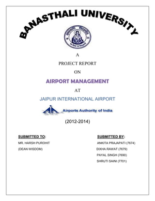 A
PROJECT REPORT
ON
AIRPORT MANAGEMENT
AT
JAIPUR INTERNATIONAL AIRPORT
(2012-2014)
SUBMITTED TO: SUBMITTED BY:
MR. HARSH PUROHIT ANKITA PRAJAPATI (7674)
(DEAN WISDOM) DIXHA RAWAT (7679)
PAYAL SINGH (7690)
SHRUTI SAINI (7701)
 