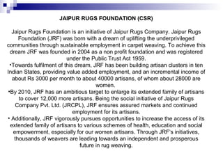 JAIPUR RUGS FOUNDATION (CSR)

   Jaipur Rugs Foundation is an initiative of Jaipur Rugs Company. Jaipur Rugs
      Foundation (JRF) was born with a dream of uplifting the underprivileged
communities through sustainable employment in carpet weaving. To achieve this
  dream JRF was founded in 2004 as a non profit foundation and was registered
                          under the Public Trust Act 1959.
  •Towards fulfilment of this dream, JRF has been building artisan clusters in ten
Indian States, providing value added employment, and an incremental income of
   about Rs 3000 per month to about 40000 artisans, of whom about 28000 are
                                       women.
 •By 2010, JRF has an ambitious target to enlarge its extended family of artisans
      to cover 12,000 more artisans. Being the social initiative of Jaipur Rugs
     Company Pvt. Ltd. (JRCPL), JRF ensures assured markets and continued
                             employment for its artisans.
• Additionally, JRF vigorously pursues opportunities to increase the access of its
  extended family of artisans to various schemes of health, education and social
    empowerment, especially for our women artisans. Through JRF’s initiatives,
    thousands of weavers are leading towards an independent and prosperous
                                future in rug weaving.
 