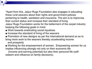 *Apart from this, Jaipur Rugs Foundation also engages in educating
these rural weavers about their rights and government policies
pertaining to health, sanitation and insurance. The aim is to improvise
their current status and increase their standard of living
Jaipur Rugs Foundation works for the betterment of the carpet industry
keeping the following goals in mind:
■ Work towards eradicating social injustices
■ Increase the standard of living of the weavers
■ Promotion of new designs as per the international demand so as to
bring more work to the weavers thereby accelerating income
  and prosperity
■ Working for the empowerment of women . Empowering women for us
implies influencing strongly not only on their economic life
   (income and earning potential) but also their personal life (self-
esteem and influence on family decisions).
 