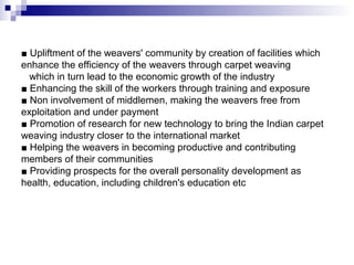 ■ Upliftment of the weavers' community by creation of facilities which
enhance the efficiency of the weavers through carpet weaving
  which in turn lead to the economic growth of the industry
■ Enhancing the skill of the workers through training and exposure
■ Non involvement of middlemen, making the weavers free from
exploitation and under payment
■ Promotion of research for new technology to bring the Indian carpet
weaving industry closer to the international market
■ Helping the weavers in becoming productive and contributing
members of their communities
■ Providing prospects for the overall personality development as
health, education, including children's education etc
 
