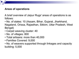 Areas of operations

A brief overview of Jaipur Rugs' areas of operations is as
follows:
• No. of states: 10 (Assam, Bihar, Gujarat, Jharkhand,
Nagaland, Orissa, Rajasthan, Sikkim, Uttar Pradesh, West
Bengal)
• Carpet weaving cluster: 40
• No. of villages: 800
• Total artisans: more than 40,000
• Families Covered: 9,000
• No. of weavers supported through linkages and capacity
building: 5,000
 