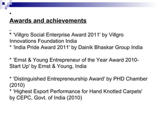 •
Awards and achievements

* ‘Villgro Social Enterprise Award 2011' by Villgro
Innovations Foundation India
* ‘India Pride Award 2011' by Dainik Bhaskar Group India

* ‘Ernst & Young Entrepreneur of the Year Award 2010-
Start Up' by Ernst & Young, India

* ‘Distinguished Entrepreneurship Award' by PHD Chamber
(2010)
* ‘Highest Export Performance for Hand Knotted Carpets'
by CEPC, Govt. of India (2010)
 